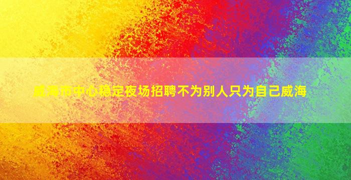威海市中心稳定夜场招聘不为别人只为自己威海